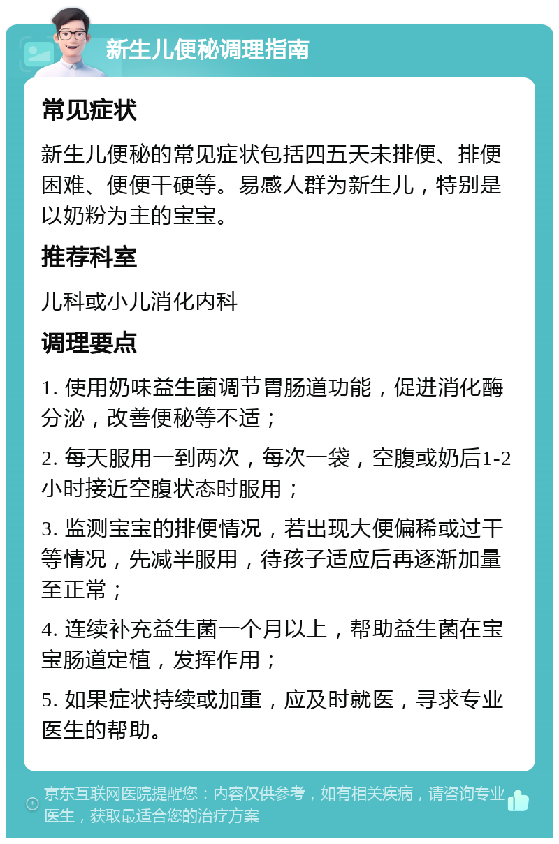 新生儿便秘调理指南 常见症状 新生儿便秘的常见症状包括四五天未排便、排便困难、便便干硬等。易感人群为新生儿，特别是以奶粉为主的宝宝。 推荐科室 儿科或小儿消化内科 调理要点 1. 使用奶味益生菌调节胃肠道功能，促进消化酶分泌，改善便秘等不适； 2. 每天服用一到两次，每次一袋，空腹或奶后1-2小时接近空腹状态时服用； 3. 监测宝宝的排便情况，若出现大便偏稀或过干等情况，先减半服用，待孩子适应后再逐渐加量至正常； 4. 连续补充益生菌一个月以上，帮助益生菌在宝宝肠道定植，发挥作用； 5. 如果症状持续或加重，应及时就医，寻求专业医生的帮助。