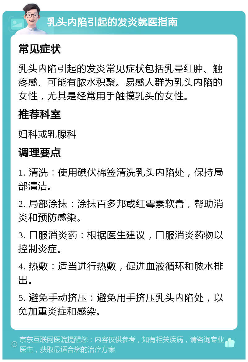 乳头内陷引起的发炎就医指南 常见症状 乳头内陷引起的发炎常见症状包括乳晕红肿、触疼感、可能有脓水积聚。易感人群为乳头内陷的女性，尤其是经常用手触摸乳头的女性。 推荐科室 妇科或乳腺科 调理要点 1. 清洗：使用碘伏棉签清洗乳头内陷处，保持局部清洁。 2. 局部涂抹：涂抹百多邦或红霉素软膏，帮助消炎和预防感染。 3. 口服消炎药：根据医生建议，口服消炎药物以控制炎症。 4. 热敷：适当进行热敷，促进血液循环和脓水排出。 5. 避免手动挤压：避免用手挤压乳头内陷处，以免加重炎症和感染。