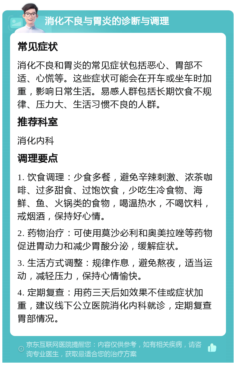 消化不良与胃炎的诊断与调理 常见症状 消化不良和胃炎的常见症状包括恶心、胃部不适、心慌等。这些症状可能会在开车或坐车时加重，影响日常生活。易感人群包括长期饮食不规律、压力大、生活习惯不良的人群。 推荐科室 消化内科 调理要点 1. 饮食调理：少食多餐，避免辛辣刺激、浓茶咖啡、过多甜食、过饱饮食，少吃生冷食物、海鲜、鱼、火锅类的食物，喝温热水，不喝饮料，戒烟酒，保持好心情。 2. 药物治疗：可使用莫沙必利和奥美拉唑等药物促进胃动力和减少胃酸分泌，缓解症状。 3. 生活方式调整：规律作息，避免熬夜，适当运动，减轻压力，保持心情愉快。 4. 定期复查：用药三天后如效果不佳或症状加重，建议线下公立医院消化内科就诊，定期复查胃部情况。