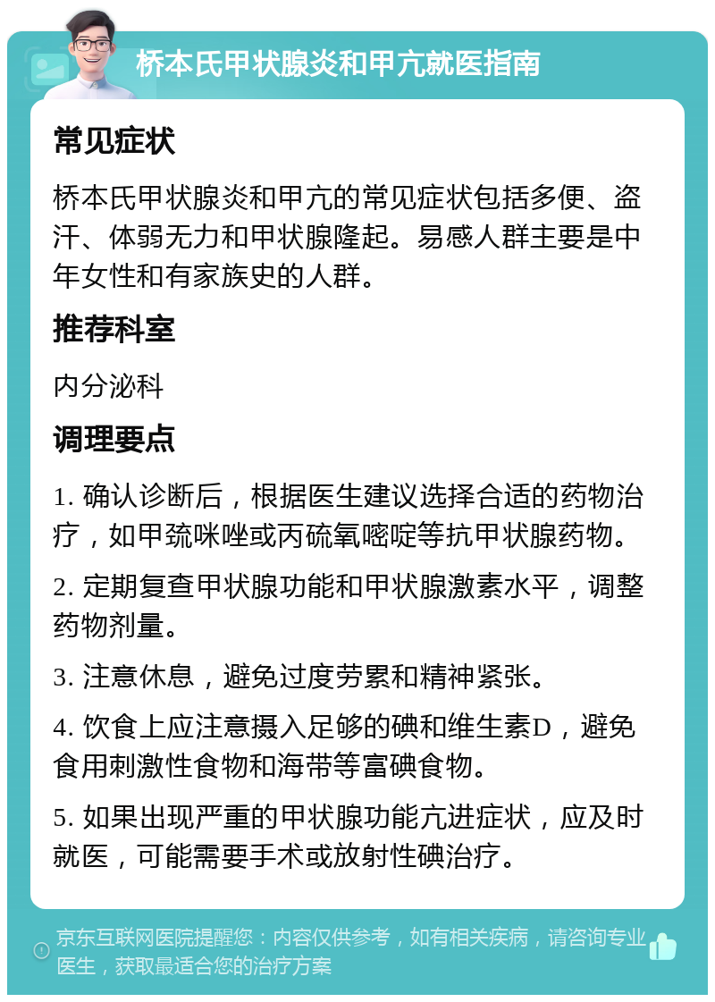 桥本氏甲状腺炎和甲亢就医指南 常见症状 桥本氏甲状腺炎和甲亢的常见症状包括多便、盗汗、体弱无力和甲状腺隆起。易感人群主要是中年女性和有家族史的人群。 推荐科室 内分泌科 调理要点 1. 确认诊断后，根据医生建议选择合适的药物治疗，如甲巯咪唑或丙硫氧嘧啶等抗甲状腺药物。 2. 定期复查甲状腺功能和甲状腺激素水平，调整药物剂量。 3. 注意休息，避免过度劳累和精神紧张。 4. 饮食上应注意摄入足够的碘和维生素D，避免食用刺激性食物和海带等富碘食物。 5. 如果出现严重的甲状腺功能亢进症状，应及时就医，可能需要手术或放射性碘治疗。