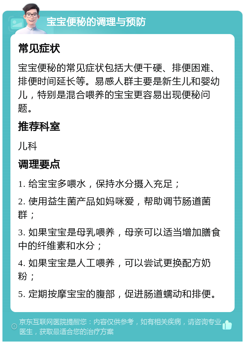 宝宝便秘的调理与预防 常见症状 宝宝便秘的常见症状包括大便干硬、排便困难、排便时间延长等。易感人群主要是新生儿和婴幼儿，特别是混合喂养的宝宝更容易出现便秘问题。 推荐科室 儿科 调理要点 1. 给宝宝多喂水，保持水分摄入充足； 2. 使用益生菌产品如妈咪爱，帮助调节肠道菌群； 3. 如果宝宝是母乳喂养，母亲可以适当增加膳食中的纤维素和水分； 4. 如果宝宝是人工喂养，可以尝试更换配方奶粉； 5. 定期按摩宝宝的腹部，促进肠道蠕动和排便。