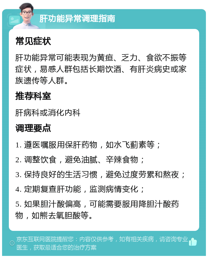 肝功能异常调理指南 常见症状 肝功能异常可能表现为黄疸、乏力、食欲不振等症状，易感人群包括长期饮酒、有肝炎病史或家族遗传等人群。 推荐科室 肝病科或消化内科 调理要点 1. 遵医嘱服用保肝药物，如水飞蓟素等； 2. 调整饮食，避免油腻、辛辣食物； 3. 保持良好的生活习惯，避免过度劳累和熬夜； 4. 定期复查肝功能，监测病情变化； 5. 如果胆汁酸偏高，可能需要服用降胆汁酸药物，如熊去氧胆酸等。