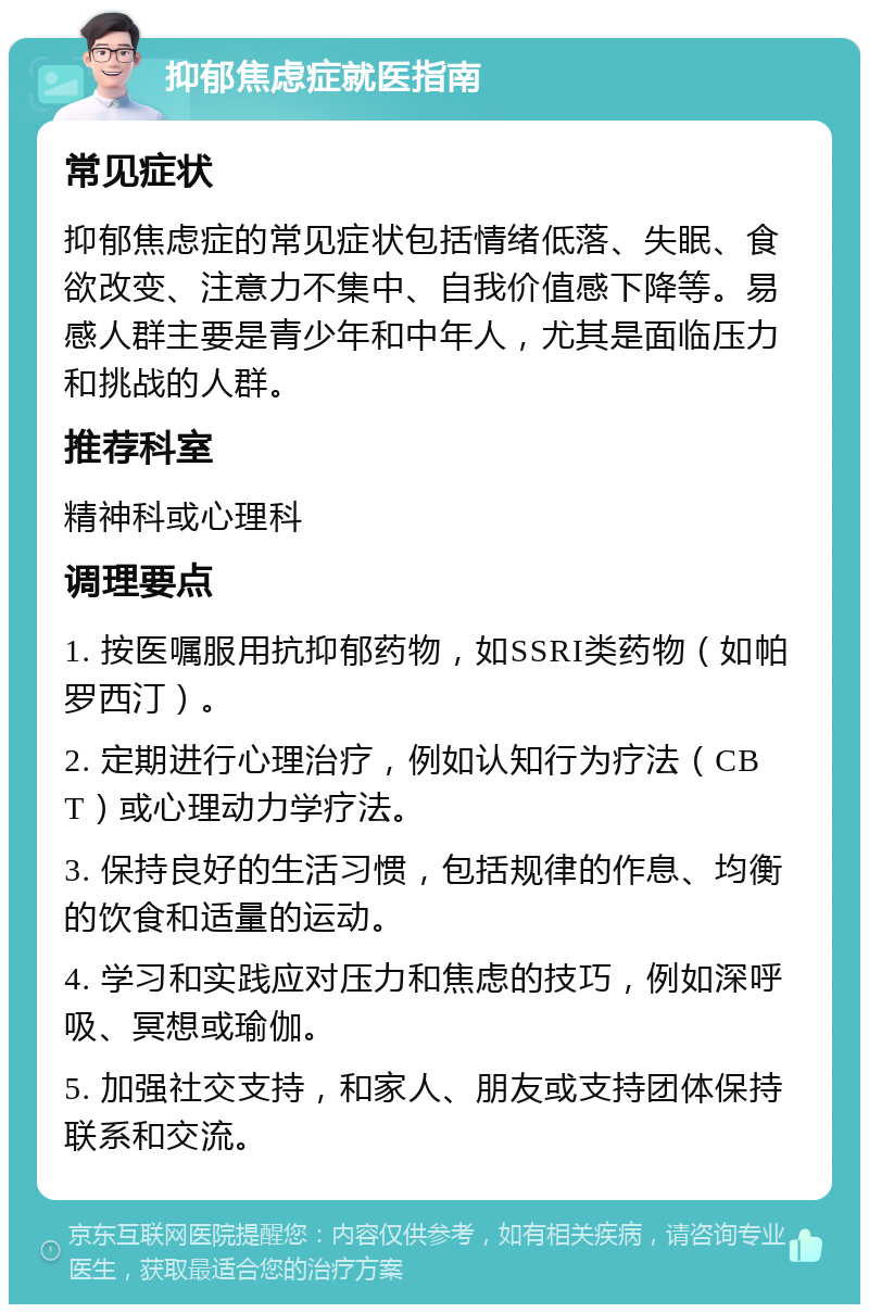 抑郁焦虑症就医指南 常见症状 抑郁焦虑症的常见症状包括情绪低落、失眠、食欲改变、注意力不集中、自我价值感下降等。易感人群主要是青少年和中年人，尤其是面临压力和挑战的人群。 推荐科室 精神科或心理科 调理要点 1. 按医嘱服用抗抑郁药物，如SSRI类药物（如帕罗西汀）。 2. 定期进行心理治疗，例如认知行为疗法（CBT）或心理动力学疗法。 3. 保持良好的生活习惯，包括规律的作息、均衡的饮食和适量的运动。 4. 学习和实践应对压力和焦虑的技巧，例如深呼吸、冥想或瑜伽。 5. 加强社交支持，和家人、朋友或支持团体保持联系和交流。