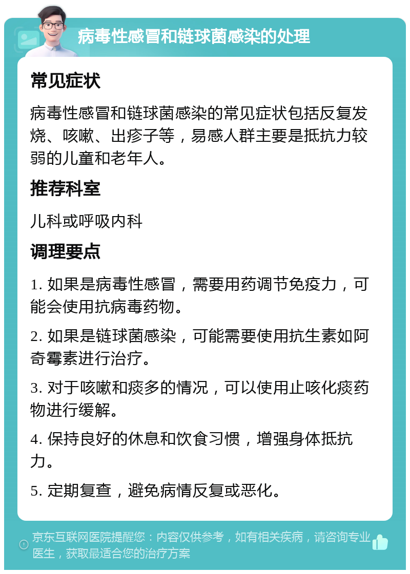 病毒性感冒和链球菌感染的处理 常见症状 病毒性感冒和链球菌感染的常见症状包括反复发烧、咳嗽、出疹子等，易感人群主要是抵抗力较弱的儿童和老年人。 推荐科室 儿科或呼吸内科 调理要点 1. 如果是病毒性感冒，需要用药调节免疫力，可能会使用抗病毒药物。 2. 如果是链球菌感染，可能需要使用抗生素如阿奇霉素进行治疗。 3. 对于咳嗽和痰多的情况，可以使用止咳化痰药物进行缓解。 4. 保持良好的休息和饮食习惯，增强身体抵抗力。 5. 定期复查，避免病情反复或恶化。