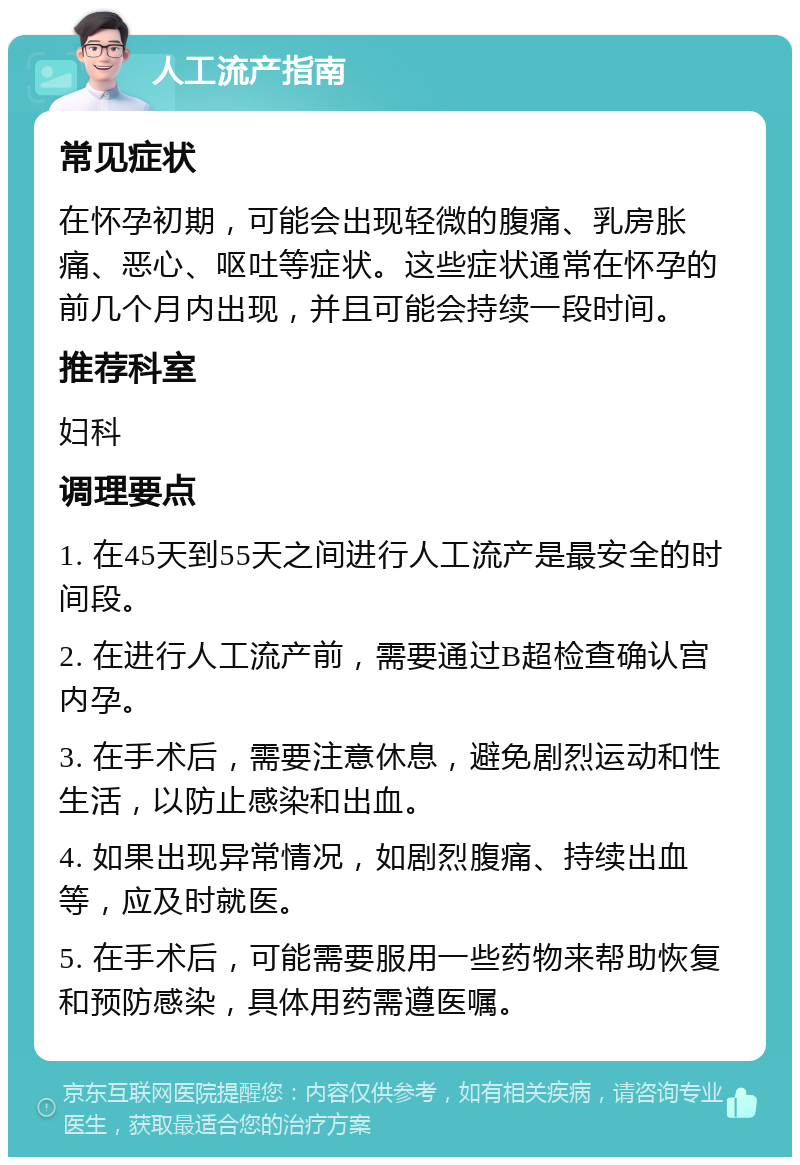 人工流产指南 常见症状 在怀孕初期，可能会出现轻微的腹痛、乳房胀痛、恶心、呕吐等症状。这些症状通常在怀孕的前几个月内出现，并且可能会持续一段时间。 推荐科室 妇科 调理要点 1. 在45天到55天之间进行人工流产是最安全的时间段。 2. 在进行人工流产前，需要通过B超检查确认宫内孕。 3. 在手术后，需要注意休息，避免剧烈运动和性生活，以防止感染和出血。 4. 如果出现异常情况，如剧烈腹痛、持续出血等，应及时就医。 5. 在手术后，可能需要服用一些药物来帮助恢复和预防感染，具体用药需遵医嘱。