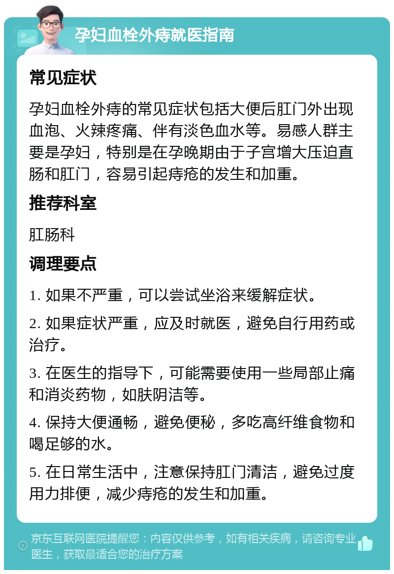 孕妇血栓外痔就医指南 常见症状 孕妇血栓外痔的常见症状包括大便后肛门外出现血泡、火辣疼痛、伴有淡色血水等。易感人群主要是孕妇，特别是在孕晚期由于子宫增大压迫直肠和肛门，容易引起痔疮的发生和加重。 推荐科室 肛肠科 调理要点 1. 如果不严重，可以尝试坐浴来缓解症状。 2. 如果症状严重，应及时就医，避免自行用药或治疗。 3. 在医生的指导下，可能需要使用一些局部止痛和消炎药物，如肤阴洁等。 4. 保持大便通畅，避免便秘，多吃高纤维食物和喝足够的水。 5. 在日常生活中，注意保持肛门清洁，避免过度用力排便，减少痔疮的发生和加重。