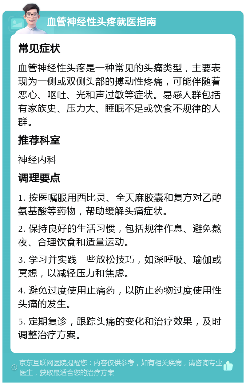 血管神经性头疼就医指南 常见症状 血管神经性头疼是一种常见的头痛类型，主要表现为一侧或双侧头部的搏动性疼痛，可能伴随着恶心、呕吐、光和声过敏等症状。易感人群包括有家族史、压力大、睡眠不足或饮食不规律的人群。 推荐科室 神经内科 调理要点 1. 按医嘱服用西比灵、全天麻胶囊和复方对乙醇氨基酸等药物，帮助缓解头痛症状。 2. 保持良好的生活习惯，包括规律作息、避免熬夜、合理饮食和适量运动。 3. 学习并实践一些放松技巧，如深呼吸、瑜伽或冥想，以减轻压力和焦虑。 4. 避免过度使用止痛药，以防止药物过度使用性头痛的发生。 5. 定期复诊，跟踪头痛的变化和治疗效果，及时调整治疗方案。