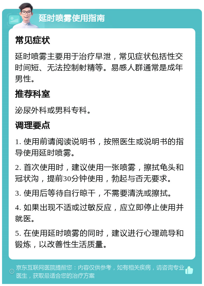 延时喷雾使用指南 常见症状 延时喷雾主要用于治疗早泄，常见症状包括性交时间短、无法控制射精等。易感人群通常是成年男性。 推荐科室 泌尿外科或男科专科。 调理要点 1. 使用前请阅读说明书，按照医生或说明书的指导使用延时喷雾。 2. 首次使用时，建议使用一张喷雾，擦拭龟头和冠状沟，提前30分钟使用，勃起与否无要求。 3. 使用后等待自行晾干，不需要清洗或擦拭。 4. 如果出现不适或过敏反应，应立即停止使用并就医。 5. 在使用延时喷雾的同时，建议进行心理疏导和锻炼，以改善性生活质量。