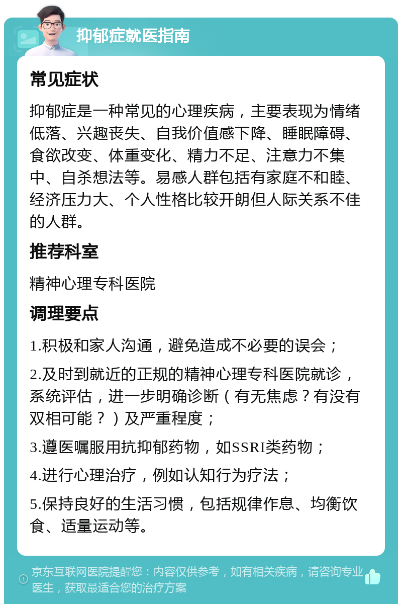 抑郁症就医指南 常见症状 抑郁症是一种常见的心理疾病，主要表现为情绪低落、兴趣丧失、自我价值感下降、睡眠障碍、食欲改变、体重变化、精力不足、注意力不集中、自杀想法等。易感人群包括有家庭不和睦、经济压力大、个人性格比较开朗但人际关系不佳的人群。 推荐科室 精神心理专科医院 调理要点 1.积极和家人沟通，避免造成不必要的误会； 2.及时到就近的正规的精神心理专科医院就诊，系统评估，进一步明确诊断（有无焦虑？有没有双相可能？）及严重程度； 3.遵医嘱服用抗抑郁药物，如SSRI类药物； 4.进行心理治疗，例如认知行为疗法； 5.保持良好的生活习惯，包括规律作息、均衡饮食、适量运动等。