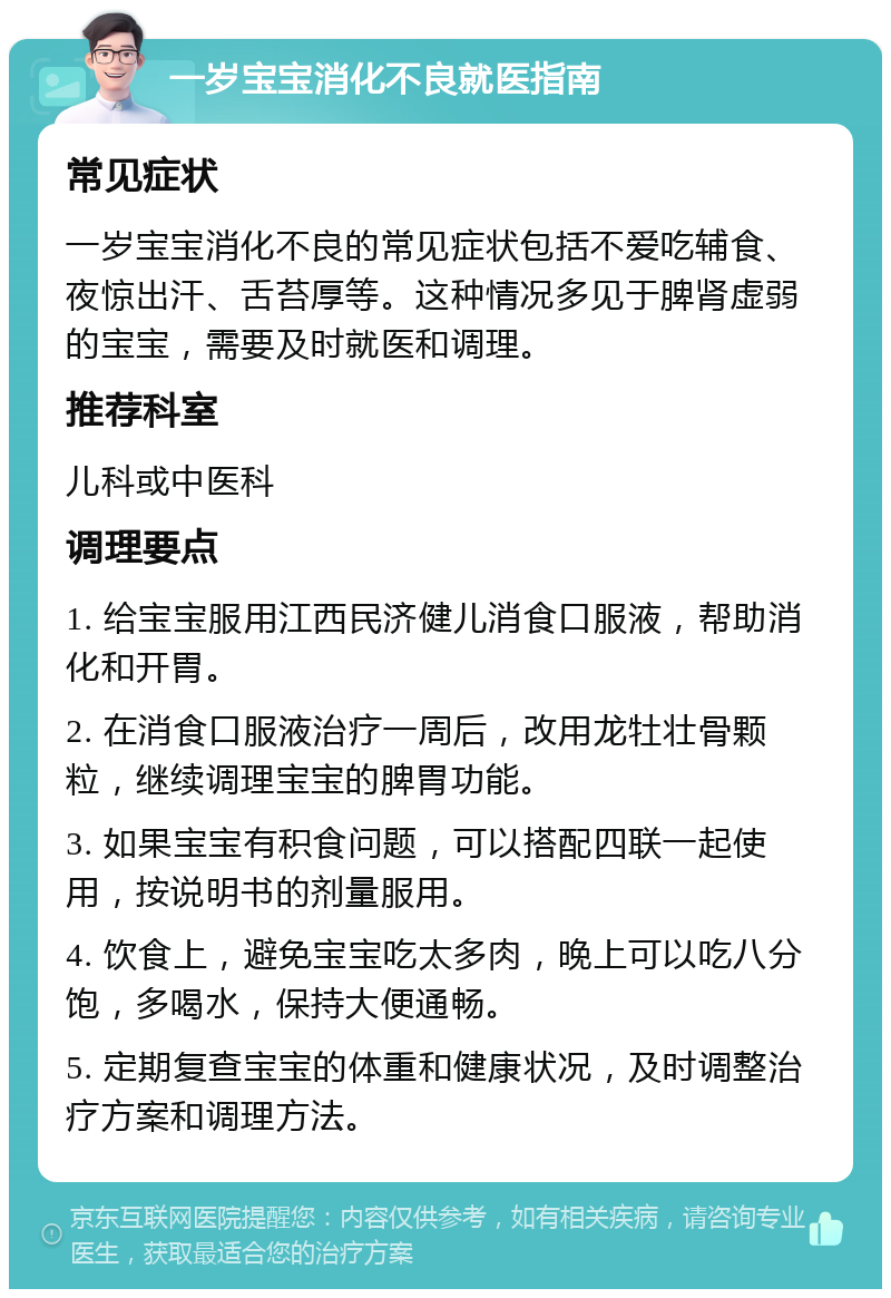 一岁宝宝消化不良就医指南 常见症状 一岁宝宝消化不良的常见症状包括不爱吃辅食、夜惊出汗、舌苔厚等。这种情况多见于脾肾虚弱的宝宝，需要及时就医和调理。 推荐科室 儿科或中医科 调理要点 1. 给宝宝服用江西民济健儿消食口服液，帮助消化和开胃。 2. 在消食口服液治疗一周后，改用龙牡壮骨颗粒，继续调理宝宝的脾胃功能。 3. 如果宝宝有积食问题，可以搭配四联一起使用，按说明书的剂量服用。 4. 饮食上，避免宝宝吃太多肉，晚上可以吃八分饱，多喝水，保持大便通畅。 5. 定期复查宝宝的体重和健康状况，及时调整治疗方案和调理方法。