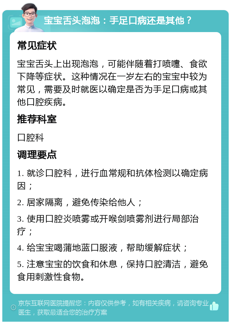 宝宝舌头泡泡：手足口病还是其他？ 常见症状 宝宝舌头上出现泡泡，可能伴随着打喷嚏、食欲下降等症状。这种情况在一岁左右的宝宝中较为常见，需要及时就医以确定是否为手足口病或其他口腔疾病。 推荐科室 口腔科 调理要点 1. 就诊口腔科，进行血常规和抗体检测以确定病因； 2. 居家隔离，避免传染给他人； 3. 使用口腔炎喷雾或开喉剑喷雾剂进行局部治疗； 4. 给宝宝喝蒲地蓝口服液，帮助缓解症状； 5. 注意宝宝的饮食和休息，保持口腔清洁，避免食用刺激性食物。