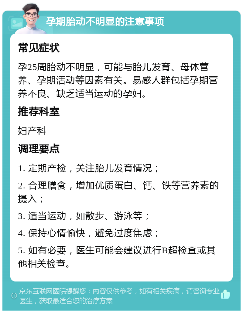 孕期胎动不明显的注意事项 常见症状 孕25周胎动不明显，可能与胎儿发育、母体营养、孕期活动等因素有关。易感人群包括孕期营养不良、缺乏适当运动的孕妇。 推荐科室 妇产科 调理要点 1. 定期产检，关注胎儿发育情况； 2. 合理膳食，增加优质蛋白、钙、铁等营养素的摄入； 3. 适当运动，如散步、游泳等； 4. 保持心情愉快，避免过度焦虑； 5. 如有必要，医生可能会建议进行B超检查或其他相关检查。