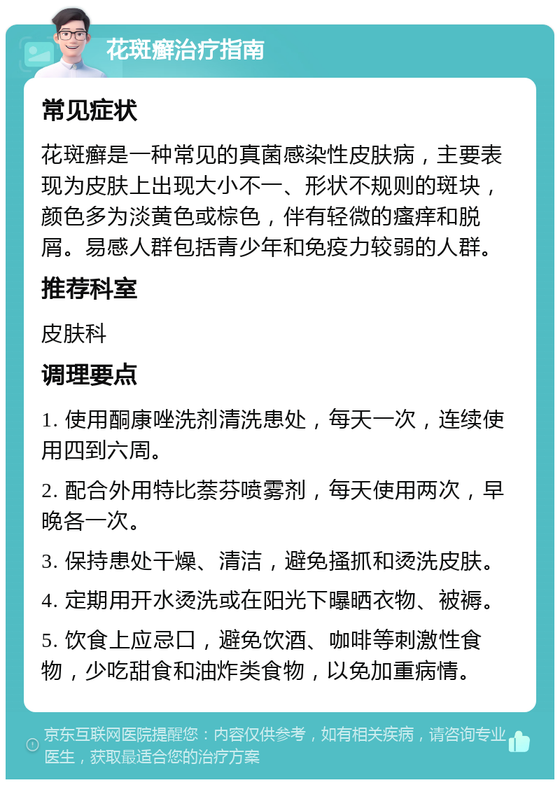 花斑癣治疗指南 常见症状 花斑癣是一种常见的真菌感染性皮肤病，主要表现为皮肤上出现大小不一、形状不规则的斑块，颜色多为淡黄色或棕色，伴有轻微的瘙痒和脱屑。易感人群包括青少年和免疫力较弱的人群。 推荐科室 皮肤科 调理要点 1. 使用酮康唑洗剂清洗患处，每天一次，连续使用四到六周。 2. 配合外用特比萘芬喷雾剂，每天使用两次，早晚各一次。 3. 保持患处干燥、清洁，避免搔抓和烫洗皮肤。 4. 定期用开水烫洗或在阳光下曝晒衣物、被褥。 5. 饮食上应忌口，避免饮酒、咖啡等刺激性食物，少吃甜食和油炸类食物，以免加重病情。