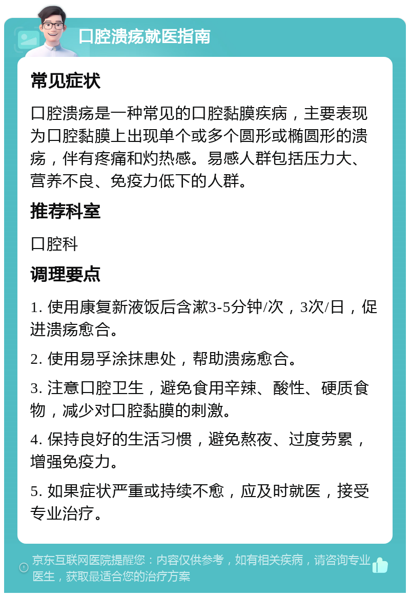 口腔溃疡就医指南 常见症状 口腔溃疡是一种常见的口腔黏膜疾病，主要表现为口腔黏膜上出现单个或多个圆形或椭圆形的溃疡，伴有疼痛和灼热感。易感人群包括压力大、营养不良、免疫力低下的人群。 推荐科室 口腔科 调理要点 1. 使用康复新液饭后含漱3-5分钟/次，3次/日，促进溃疡愈合。 2. 使用易孚涂抹患处，帮助溃疡愈合。 3. 注意口腔卫生，避免食用辛辣、酸性、硬质食物，减少对口腔黏膜的刺激。 4. 保持良好的生活习惯，避免熬夜、过度劳累，增强免疫力。 5. 如果症状严重或持续不愈，应及时就医，接受专业治疗。