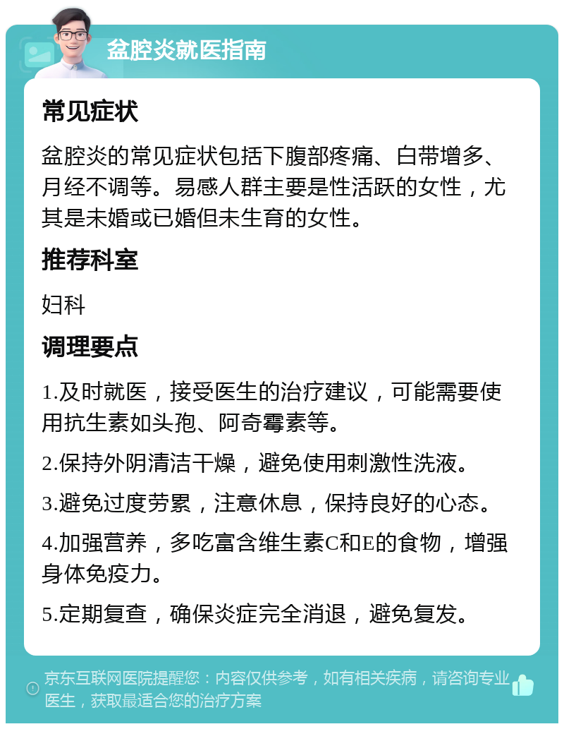 盆腔炎就医指南 常见症状 盆腔炎的常见症状包括下腹部疼痛、白带增多、月经不调等。易感人群主要是性活跃的女性，尤其是未婚或已婚但未生育的女性。 推荐科室 妇科 调理要点 1.及时就医，接受医生的治疗建议，可能需要使用抗生素如头孢、阿奇霉素等。 2.保持外阴清洁干燥，避免使用刺激性洗液。 3.避免过度劳累，注意休息，保持良好的心态。 4.加强营养，多吃富含维生素C和E的食物，增强身体免疫力。 5.定期复查，确保炎症完全消退，避免复发。