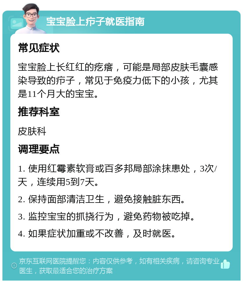 宝宝脸上疖子就医指南 常见症状 宝宝脸上长红红的疙瘩，可能是局部皮肤毛囊感染导致的疖子，常见于免疫力低下的小孩，尤其是11个月大的宝宝。 推荐科室 皮肤科 调理要点 1. 使用红霉素软膏或百多邦局部涂抹患处，3次/天，连续用5到7天。 2. 保持面部清洁卫生，避免接触脏东西。 3. 监控宝宝的抓挠行为，避免药物被吃掉。 4. 如果症状加重或不改善，及时就医。