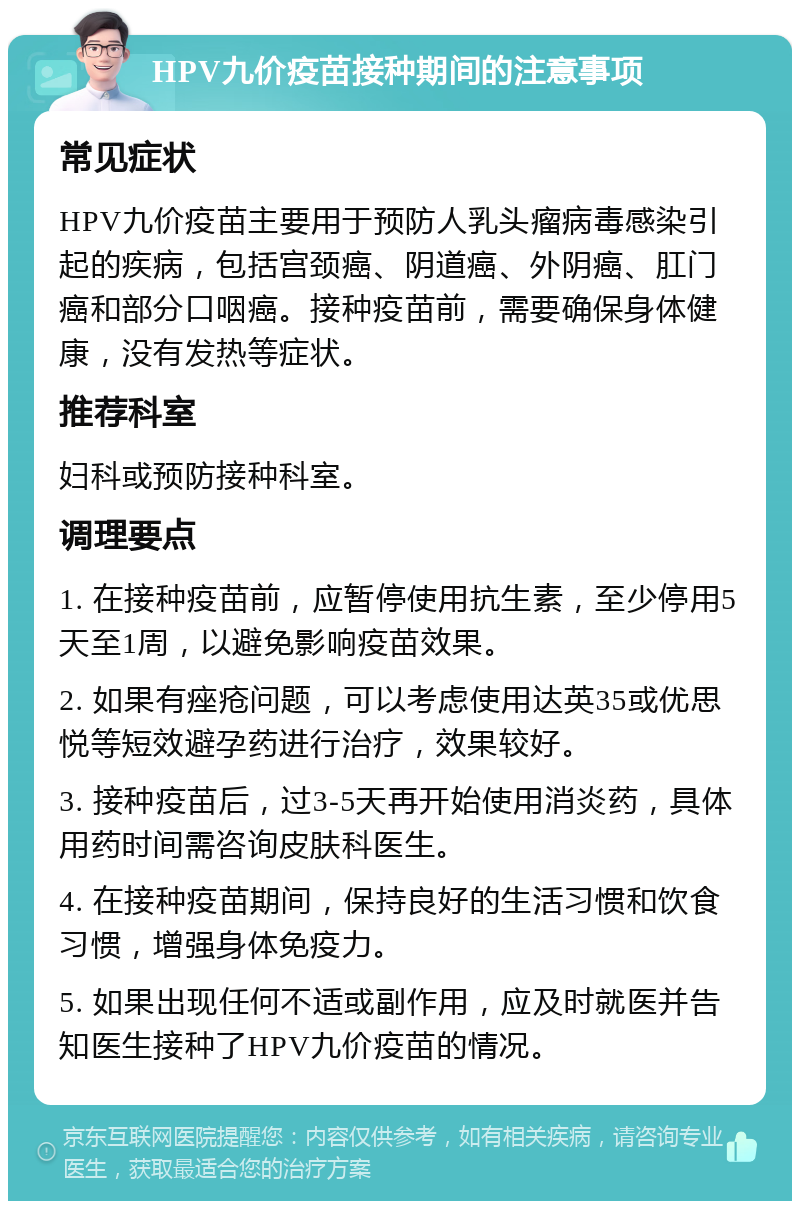 HPV九价疫苗接种期间的注意事项 常见症状 HPV九价疫苗主要用于预防人乳头瘤病毒感染引起的疾病，包括宫颈癌、阴道癌、外阴癌、肛门癌和部分口咽癌。接种疫苗前，需要确保身体健康，没有发热等症状。 推荐科室 妇科或预防接种科室。 调理要点 1. 在接种疫苗前，应暂停使用抗生素，至少停用5天至1周，以避免影响疫苗效果。 2. 如果有痤疮问题，可以考虑使用达英35或优思悦等短效避孕药进行治疗，效果较好。 3. 接种疫苗后，过3-5天再开始使用消炎药，具体用药时间需咨询皮肤科医生。 4. 在接种疫苗期间，保持良好的生活习惯和饮食习惯，增强身体免疫力。 5. 如果出现任何不适或副作用，应及时就医并告知医生接种了HPV九价疫苗的情况。