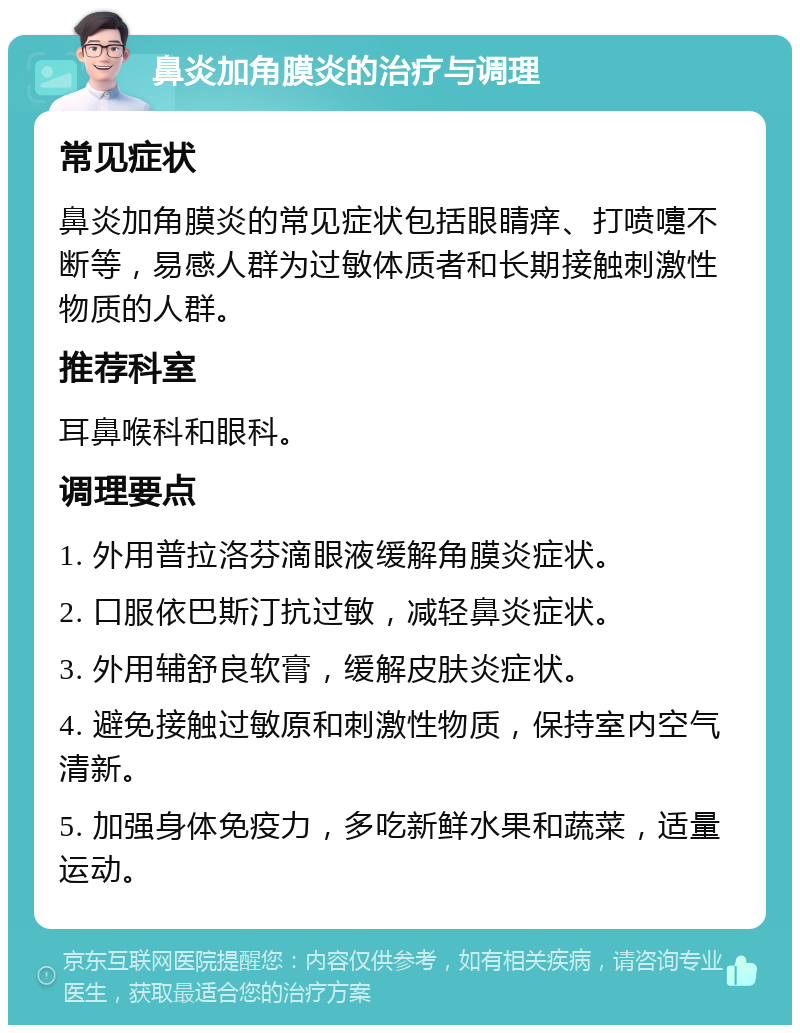 鼻炎加角膜炎的治疗与调理 常见症状 鼻炎加角膜炎的常见症状包括眼睛痒、打喷嚏不断等，易感人群为过敏体质者和长期接触刺激性物质的人群。 推荐科室 耳鼻喉科和眼科。 调理要点 1. 外用普拉洛芬滴眼液缓解角膜炎症状。 2. 口服依巴斯汀抗过敏，减轻鼻炎症状。 3. 外用辅舒良软膏，缓解皮肤炎症状。 4. 避免接触过敏原和刺激性物质，保持室内空气清新。 5. 加强身体免疫力，多吃新鲜水果和蔬菜，适量运动。