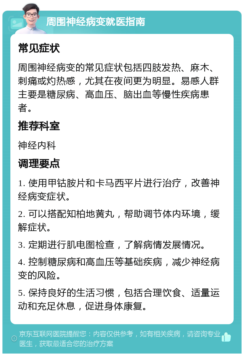 周围神经病变就医指南 常见症状 周围神经病变的常见症状包括四肢发热、麻木、刺痛或灼热感，尤其在夜间更为明显。易感人群主要是糖尿病、高血压、脑出血等慢性疾病患者。 推荐科室 神经内科 调理要点 1. 使用甲钴胺片和卡马西平片进行治疗，改善神经病变症状。 2. 可以搭配知柏地黄丸，帮助调节体内环境，缓解症状。 3. 定期进行肌电图检查，了解病情发展情况。 4. 控制糖尿病和高血压等基础疾病，减少神经病变的风险。 5. 保持良好的生活习惯，包括合理饮食、适量运动和充足休息，促进身体康复。