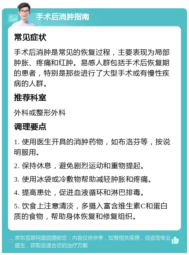 手术后消肿指南 常见症状 手术后消肿是常见的恢复过程，主要表现为局部肿胀、疼痛和红肿。易感人群包括手术后恢复期的患者，特别是那些进行了大型手术或有慢性疾病的人群。 推荐科室 外科或整形外科 调理要点 1. 使用医生开具的消肿药物，如布洛芬等，按说明服用。 2. 保持休息，避免剧烈运动和重物提起。 3. 使用冰袋或冷敷物帮助减轻肿胀和疼痛。 4. 提高患处，促进血液循环和淋巴排毒。 5. 饮食上注意清淡，多摄入富含维生素C和蛋白质的食物，帮助身体恢复和修复组织。