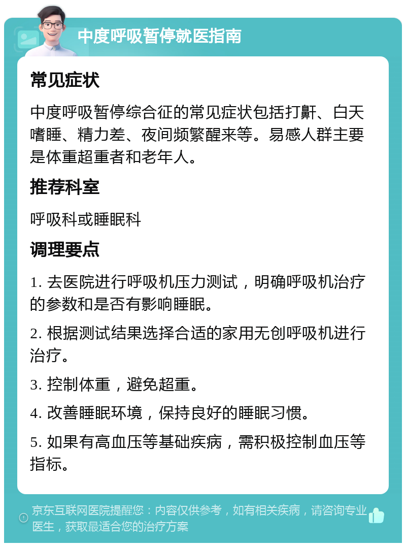 中度呼吸暂停就医指南 常见症状 中度呼吸暂停综合征的常见症状包括打鼾、白天嗜睡、精力差、夜间频繁醒来等。易感人群主要是体重超重者和老年人。 推荐科室 呼吸科或睡眠科 调理要点 1. 去医院进行呼吸机压力测试，明确呼吸机治疗的参数和是否有影响睡眠。 2. 根据测试结果选择合适的家用无创呼吸机进行治疗。 3. 控制体重，避免超重。 4. 改善睡眠环境，保持良好的睡眠习惯。 5. 如果有高血压等基础疾病，需积极控制血压等指标。