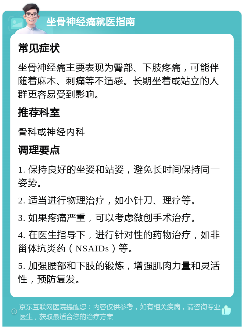 坐骨神经痛就医指南 常见症状 坐骨神经痛主要表现为臀部、下肢疼痛，可能伴随着麻木、刺痛等不适感。长期坐着或站立的人群更容易受到影响。 推荐科室 骨科或神经内科 调理要点 1. 保持良好的坐姿和站姿，避免长时间保持同一姿势。 2. 适当进行物理治疗，如小针刀、理疗等。 3. 如果疼痛严重，可以考虑微创手术治疗。 4. 在医生指导下，进行针对性的药物治疗，如非甾体抗炎药（NSAIDs）等。 5. 加强腰部和下肢的锻炼，增强肌肉力量和灵活性，预防复发。