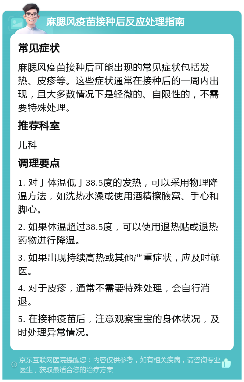 麻腮风疫苗接种后反应处理指南 常见症状 麻腮风疫苗接种后可能出现的常见症状包括发热、皮疹等。这些症状通常在接种后的一周内出现，且大多数情况下是轻微的、自限性的，不需要特殊处理。 推荐科室 儿科 调理要点 1. 对于体温低于38.5度的发热，可以采用物理降温方法，如洗热水澡或使用酒精擦腋窝、手心和脚心。 2. 如果体温超过38.5度，可以使用退热贴或退热药物进行降温。 3. 如果出现持续高热或其他严重症状，应及时就医。 4. 对于皮疹，通常不需要特殊处理，会自行消退。 5. 在接种疫苗后，注意观察宝宝的身体状况，及时处理异常情况。