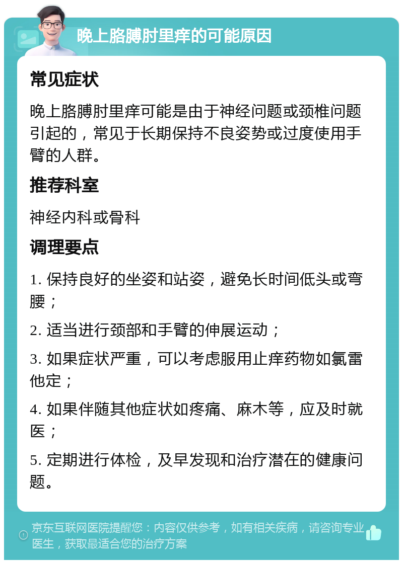 晚上胳膊肘里痒的可能原因 常见症状 晚上胳膊肘里痒可能是由于神经问题或颈椎问题引起的，常见于长期保持不良姿势或过度使用手臂的人群。 推荐科室 神经内科或骨科 调理要点 1. 保持良好的坐姿和站姿，避免长时间低头或弯腰； 2. 适当进行颈部和手臂的伸展运动； 3. 如果症状严重，可以考虑服用止痒药物如氯雷他定； 4. 如果伴随其他症状如疼痛、麻木等，应及时就医； 5. 定期进行体检，及早发现和治疗潜在的健康问题。