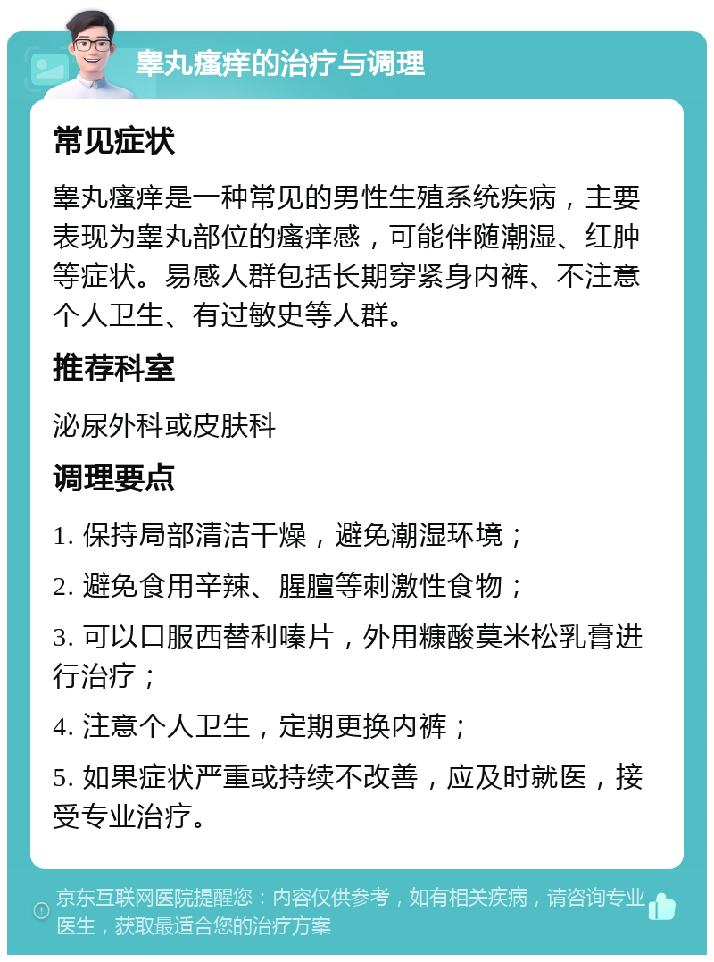 睾丸瘙痒的治疗与调理 常见症状 睾丸瘙痒是一种常见的男性生殖系统疾病，主要表现为睾丸部位的瘙痒感，可能伴随潮湿、红肿等症状。易感人群包括长期穿紧身内裤、不注意个人卫生、有过敏史等人群。 推荐科室 泌尿外科或皮肤科 调理要点 1. 保持局部清洁干燥，避免潮湿环境； 2. 避免食用辛辣、腥膻等刺激性食物； 3. 可以口服西替利嗪片，外用糠酸莫米松乳膏进行治疗； 4. 注意个人卫生，定期更换内裤； 5. 如果症状严重或持续不改善，应及时就医，接受专业治疗。