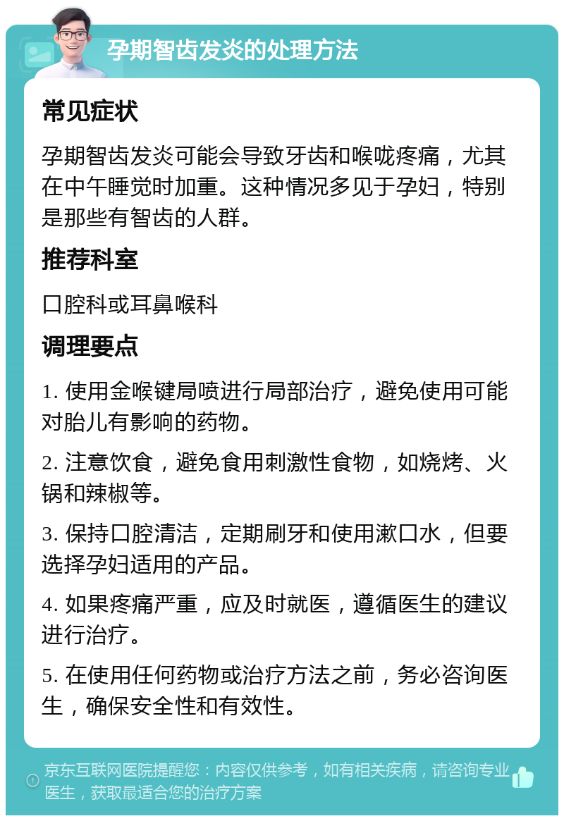 孕期智齿发炎的处理方法 常见症状 孕期智齿发炎可能会导致牙齿和喉咙疼痛，尤其在中午睡觉时加重。这种情况多见于孕妇，特别是那些有智齿的人群。 推荐科室 口腔科或耳鼻喉科 调理要点 1. 使用金喉键局喷进行局部治疗，避免使用可能对胎儿有影响的药物。 2. 注意饮食，避免食用刺激性食物，如烧烤、火锅和辣椒等。 3. 保持口腔清洁，定期刷牙和使用漱口水，但要选择孕妇适用的产品。 4. 如果疼痛严重，应及时就医，遵循医生的建议进行治疗。 5. 在使用任何药物或治疗方法之前，务必咨询医生，确保安全性和有效性。