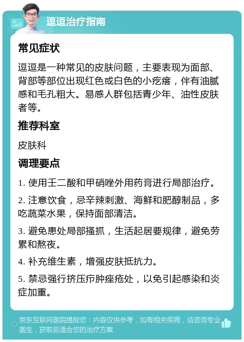 逗逗治疗指南 常见症状 逗逗是一种常见的皮肤问题，主要表现为面部、背部等部位出现红色或白色的小疙瘩，伴有油腻感和毛孔粗大。易感人群包括青少年、油性皮肤者等。 推荐科室 皮肤科 调理要点 1. 使用壬二酸和甲硝唑外用药膏进行局部治疗。 2. 注意饮食，忌辛辣刺激、海鲜和肥醇制品，多吃蔬菜水果，保持面部清洁。 3. 避免患处局部搔抓，生活起居要规律，避免劳累和熬夜。 4. 补充维生素，增强皮肤抵抗力。 5. 禁忌强行挤压疖肿痤疮处，以免引起感染和炎症加重。