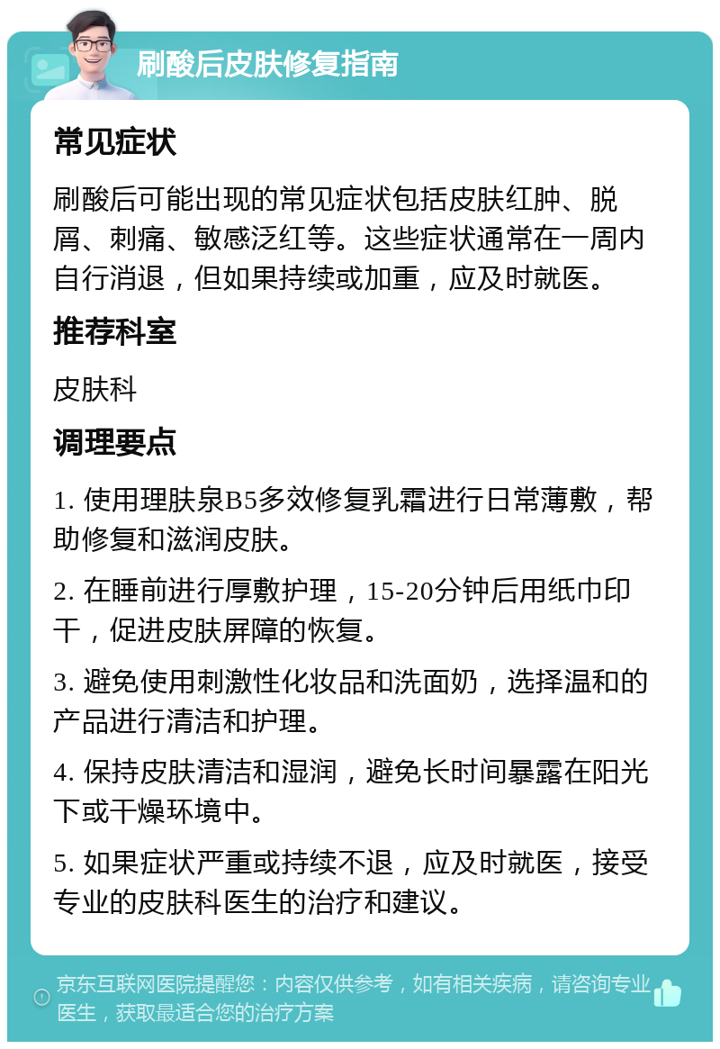 刷酸后皮肤修复指南 常见症状 刷酸后可能出现的常见症状包括皮肤红肿、脱屑、刺痛、敏感泛红等。这些症状通常在一周内自行消退，但如果持续或加重，应及时就医。 推荐科室 皮肤科 调理要点 1. 使用理肤泉B5多效修复乳霜进行日常薄敷，帮助修复和滋润皮肤。 2. 在睡前进行厚敷护理，15-20分钟后用纸巾印干，促进皮肤屏障的恢复。 3. 避免使用刺激性化妆品和洗面奶，选择温和的产品进行清洁和护理。 4. 保持皮肤清洁和湿润，避免长时间暴露在阳光下或干燥环境中。 5. 如果症状严重或持续不退，应及时就医，接受专业的皮肤科医生的治疗和建议。