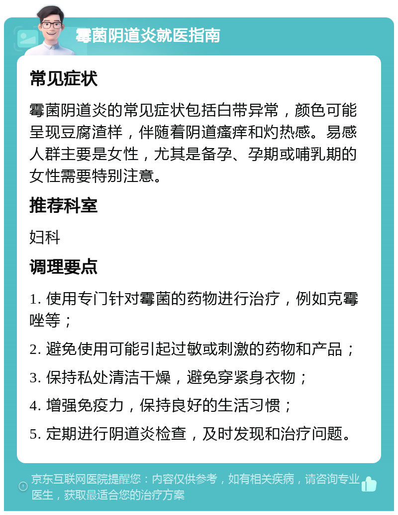 霉菌阴道炎就医指南 常见症状 霉菌阴道炎的常见症状包括白带异常，颜色可能呈现豆腐渣样，伴随着阴道瘙痒和灼热感。易感人群主要是女性，尤其是备孕、孕期或哺乳期的女性需要特别注意。 推荐科室 妇科 调理要点 1. 使用专门针对霉菌的药物进行治疗，例如克霉唑等； 2. 避免使用可能引起过敏或刺激的药物和产品； 3. 保持私处清洁干燥，避免穿紧身衣物； 4. 增强免疫力，保持良好的生活习惯； 5. 定期进行阴道炎检查，及时发现和治疗问题。