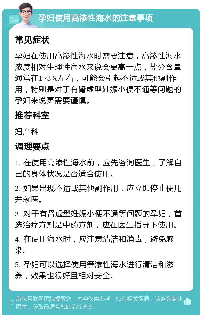 孕妇使用高渗性海水的注意事项 常见症状 孕妇在使用高渗性海水时需要注意，高渗性海水浓度相对生理性海水来说会更高一点，盐分含量通常在1~3%左右，可能会引起不适或其他副作用，特别是对于有肾虚型妊娠小便不通等问题的孕妇来说更需要谨慎。 推荐科室 妇产科 调理要点 1. 在使用高渗性海水前，应先咨询医生，了解自己的身体状况是否适合使用。 2. 如果出现不适或其他副作用，应立即停止使用并就医。 3. 对于有肾虚型妊娠小便不通等问题的孕妇，首选治疗方剂是中药方剂，应在医生指导下使用。 4. 在使用海水时，应注意清洁和消毒，避免感染。 5. 孕妇可以选择使用等渗性海水进行清洁和滋养，效果也很好且相对安全。