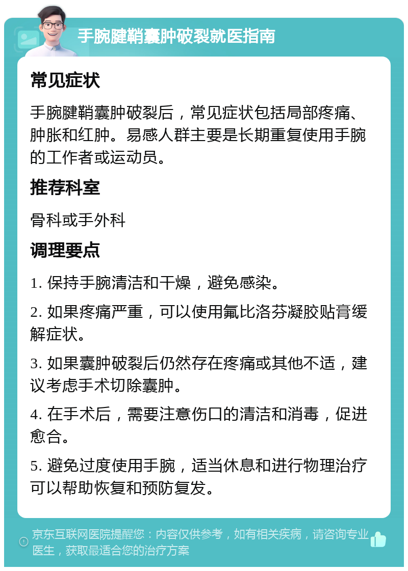 手腕腱鞘囊肿破裂就医指南 常见症状 手腕腱鞘囊肿破裂后，常见症状包括局部疼痛、肿胀和红肿。易感人群主要是长期重复使用手腕的工作者或运动员。 推荐科室 骨科或手外科 调理要点 1. 保持手腕清洁和干燥，避免感染。 2. 如果疼痛严重，可以使用氟比洛芬凝胶贴膏缓解症状。 3. 如果囊肿破裂后仍然存在疼痛或其他不适，建议考虑手术切除囊肿。 4. 在手术后，需要注意伤口的清洁和消毒，促进愈合。 5. 避免过度使用手腕，适当休息和进行物理治疗可以帮助恢复和预防复发。