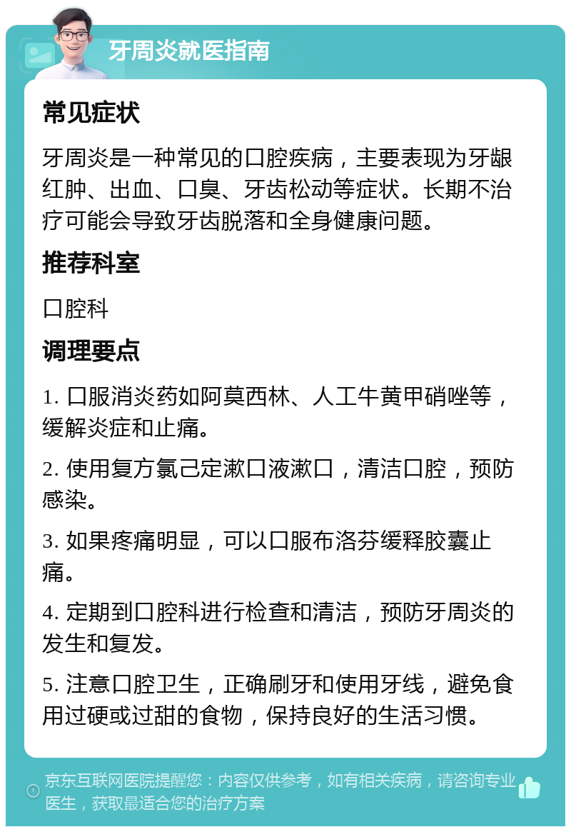 牙周炎就医指南 常见症状 牙周炎是一种常见的口腔疾病，主要表现为牙龈红肿、出血、口臭、牙齿松动等症状。长期不治疗可能会导致牙齿脱落和全身健康问题。 推荐科室 口腔科 调理要点 1. 口服消炎药如阿莫西林、人工牛黄甲硝唑等，缓解炎症和止痛。 2. 使用复方氯己定漱口液漱口，清洁口腔，预防感染。 3. 如果疼痛明显，可以口服布洛芬缓释胶囊止痛。 4. 定期到口腔科进行检查和清洁，预防牙周炎的发生和复发。 5. 注意口腔卫生，正确刷牙和使用牙线，避免食用过硬或过甜的食物，保持良好的生活习惯。