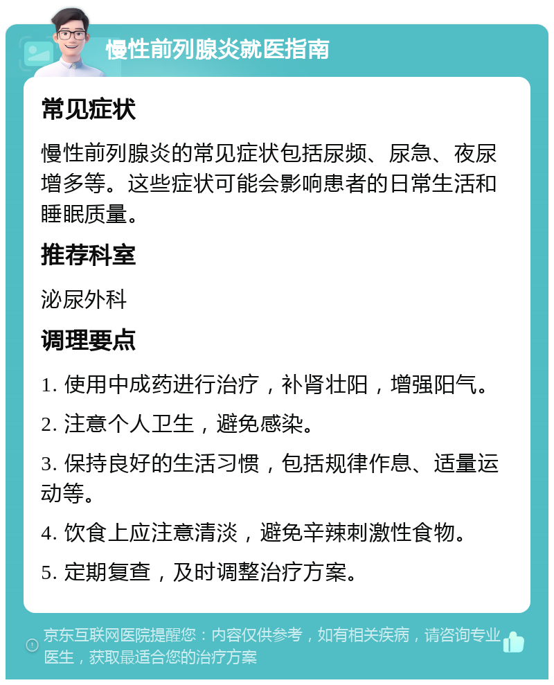 慢性前列腺炎就医指南 常见症状 慢性前列腺炎的常见症状包括尿频、尿急、夜尿增多等。这些症状可能会影响患者的日常生活和睡眠质量。 推荐科室 泌尿外科 调理要点 1. 使用中成药进行治疗，补肾壮阳，增强阳气。 2. 注意个人卫生，避免感染。 3. 保持良好的生活习惯，包括规律作息、适量运动等。 4. 饮食上应注意清淡，避免辛辣刺激性食物。 5. 定期复查，及时调整治疗方案。