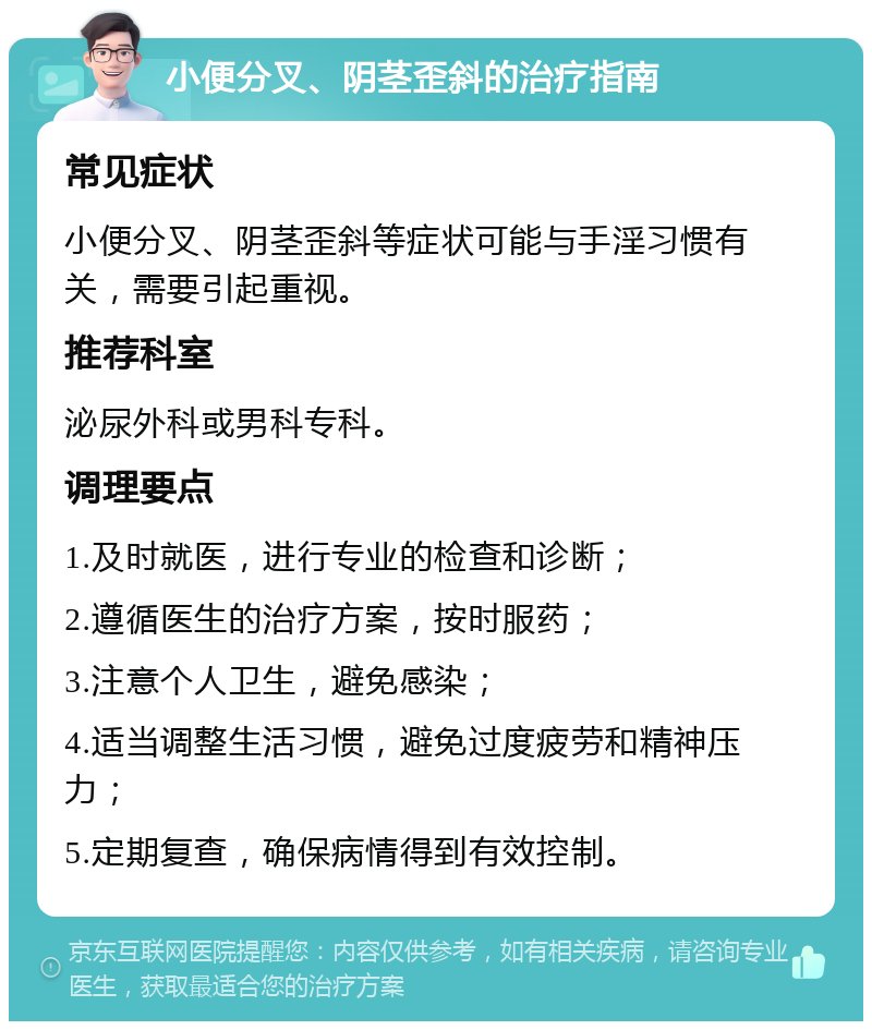 小便分叉、阴茎歪斜的治疗指南 常见症状 小便分叉、阴茎歪斜等症状可能与手淫习惯有关，需要引起重视。 推荐科室 泌尿外科或男科专科。 调理要点 1.及时就医，进行专业的检查和诊断； 2.遵循医生的治疗方案，按时服药； 3.注意个人卫生，避免感染； 4.适当调整生活习惯，避免过度疲劳和精神压力； 5.定期复查，确保病情得到有效控制。