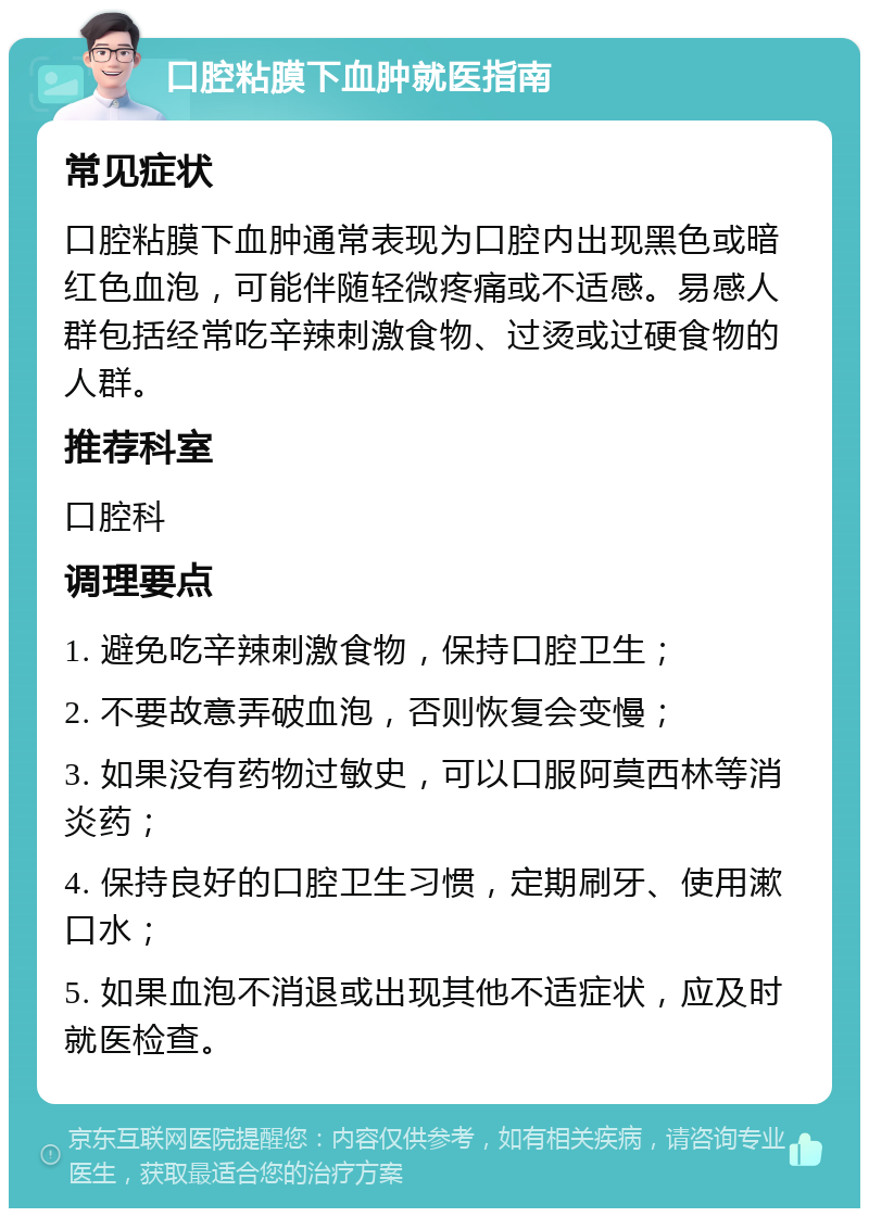 口腔粘膜下血肿就医指南 常见症状 口腔粘膜下血肿通常表现为口腔内出现黑色或暗红色血泡，可能伴随轻微疼痛或不适感。易感人群包括经常吃辛辣刺激食物、过烫或过硬食物的人群。 推荐科室 口腔科 调理要点 1. 避免吃辛辣刺激食物，保持口腔卫生； 2. 不要故意弄破血泡，否则恢复会变慢； 3. 如果没有药物过敏史，可以口服阿莫西林等消炎药； 4. 保持良好的口腔卫生习惯，定期刷牙、使用漱口水； 5. 如果血泡不消退或出现其他不适症状，应及时就医检查。