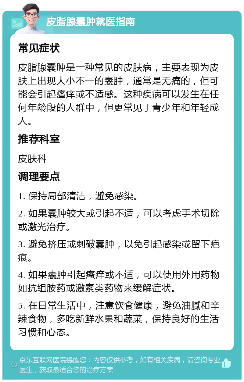 皮脂腺囊肿就医指南 常见症状 皮脂腺囊肿是一种常见的皮肤病，主要表现为皮肤上出现大小不一的囊肿，通常是无痛的，但可能会引起瘙痒或不适感。这种疾病可以发生在任何年龄段的人群中，但更常见于青少年和年轻成人。 推荐科室 皮肤科 调理要点 1. 保持局部清洁，避免感染。 2. 如果囊肿较大或引起不适，可以考虑手术切除或激光治疗。 3. 避免挤压或刺破囊肿，以免引起感染或留下疤痕。 4. 如果囊肿引起瘙痒或不适，可以使用外用药物如抗组胺药或激素类药物来缓解症状。 5. 在日常生活中，注意饮食健康，避免油腻和辛辣食物，多吃新鲜水果和蔬菜，保持良好的生活习惯和心态。