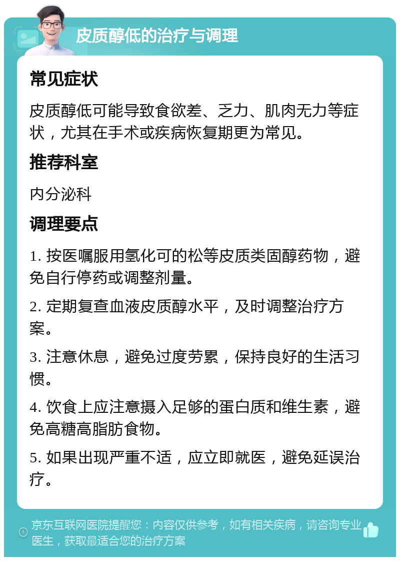 皮质醇低的治疗与调理 常见症状 皮质醇低可能导致食欲差、乏力、肌肉无力等症状，尤其在手术或疾病恢复期更为常见。 推荐科室 内分泌科 调理要点 1. 按医嘱服用氢化可的松等皮质类固醇药物，避免自行停药或调整剂量。 2. 定期复查血液皮质醇水平，及时调整治疗方案。 3. 注意休息，避免过度劳累，保持良好的生活习惯。 4. 饮食上应注意摄入足够的蛋白质和维生素，避免高糖高脂肪食物。 5. 如果出现严重不适，应立即就医，避免延误治疗。