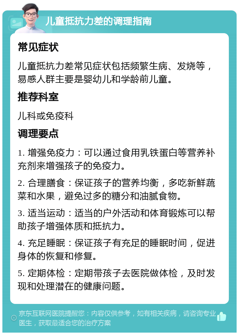 儿童抵抗力差的调理指南 常见症状 儿童抵抗力差常见症状包括频繁生病、发烧等，易感人群主要是婴幼儿和学龄前儿童。 推荐科室 儿科或免疫科 调理要点 1. 增强免疫力：可以通过食用乳铁蛋白等营养补充剂来增强孩子的免疫力。 2. 合理膳食：保证孩子的营养均衡，多吃新鲜蔬菜和水果，避免过多的糖分和油腻食物。 3. 适当运动：适当的户外活动和体育锻炼可以帮助孩子增强体质和抵抗力。 4. 充足睡眠：保证孩子有充足的睡眠时间，促进身体的恢复和修复。 5. 定期体检：定期带孩子去医院做体检，及时发现和处理潜在的健康问题。