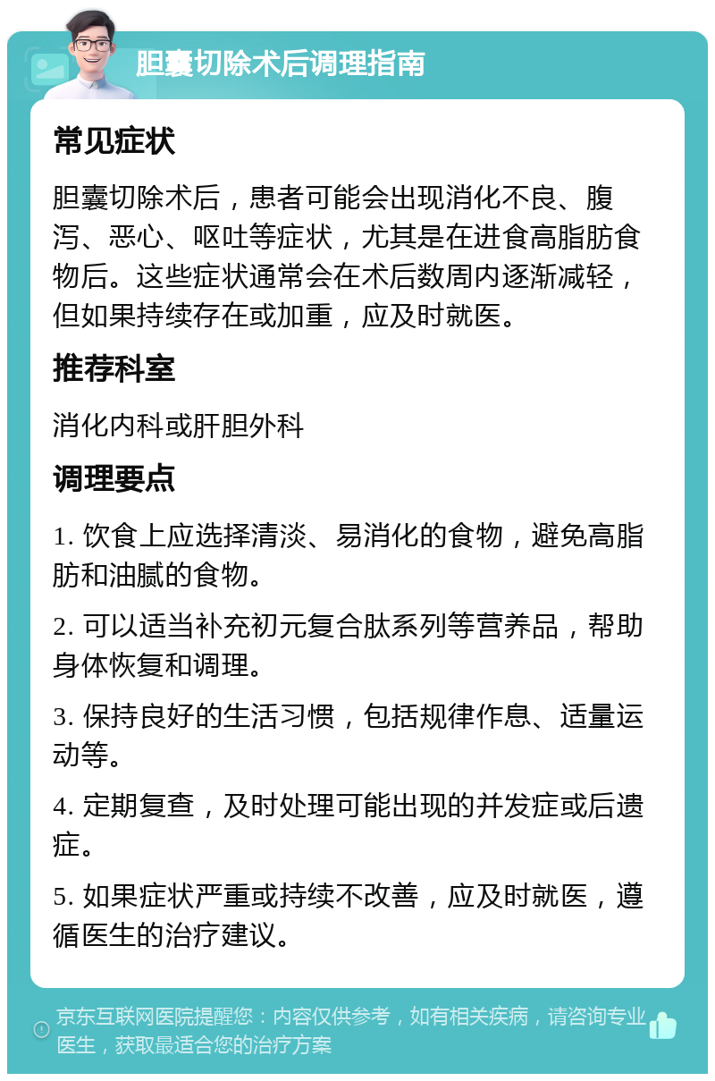 胆囊切除术后调理指南 常见症状 胆囊切除术后，患者可能会出现消化不良、腹泻、恶心、呕吐等症状，尤其是在进食高脂肪食物后。这些症状通常会在术后数周内逐渐减轻，但如果持续存在或加重，应及时就医。 推荐科室 消化内科或肝胆外科 调理要点 1. 饮食上应选择清淡、易消化的食物，避免高脂肪和油腻的食物。 2. 可以适当补充初元复合肽系列等营养品，帮助身体恢复和调理。 3. 保持良好的生活习惯，包括规律作息、适量运动等。 4. 定期复查，及时处理可能出现的并发症或后遗症。 5. 如果症状严重或持续不改善，应及时就医，遵循医生的治疗建议。