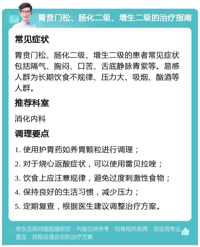 胃贲门松、肠化二级、增生二级的治疗指南 常见症状 胃贲门松、肠化二级、增生二级的患者常见症状包括隔气、胸闷、口苦、舌底静脉青紫等。易感人群为长期饮食不规律、压力大、吸烟、酗酒等人群。 推荐科室 消化内科 调理要点 1. 使用护胃药如养胃颗粒进行调理； 2. 对于烧心返酸症状，可以使用雷贝拉唑； 3. 饮食上应注意规律，避免过度刺激性食物； 4. 保持良好的生活习惯，减少压力； 5. 定期复查，根据医生建议调整治疗方案。