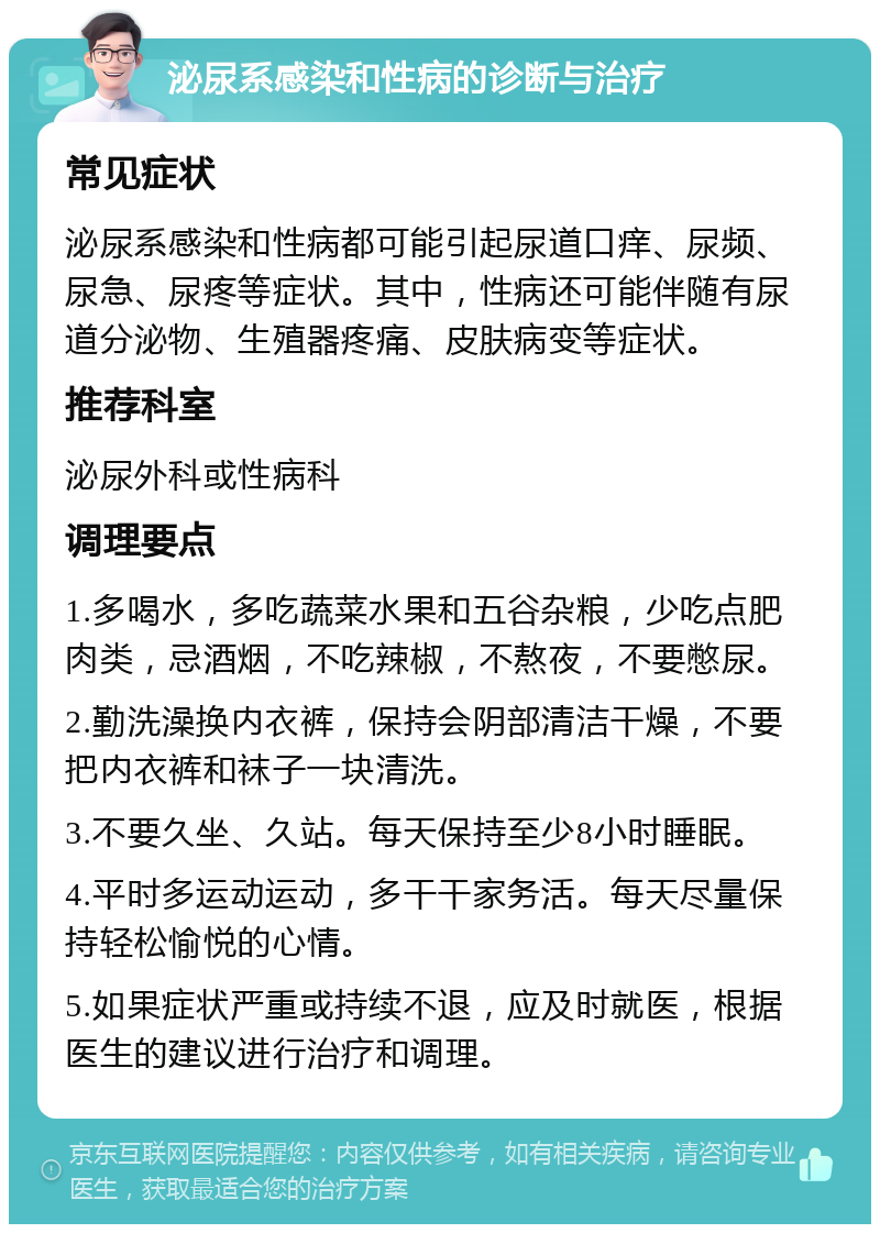 泌尿系感染和性病的诊断与治疗 常见症状 泌尿系感染和性病都可能引起尿道口痒、尿频、尿急、尿疼等症状。其中，性病还可能伴随有尿道分泌物、生殖器疼痛、皮肤病变等症状。 推荐科室 泌尿外科或性病科 调理要点 1.多喝水，多吃蔬菜水果和五谷杂粮，少吃点肥肉类，忌酒烟，不吃辣椒，不熬夜，不要憋尿。 2.勤洗澡换内衣裤，保持会阴部清洁干燥，不要把内衣裤和袜子一块清洗。 3.不要久坐、久站。每天保持至少8小时睡眠。 4.平时多运动运动，多干干家务活。每天尽量保持轻松愉悦的心情。 5.如果症状严重或持续不退，应及时就医，根据医生的建议进行治疗和调理。