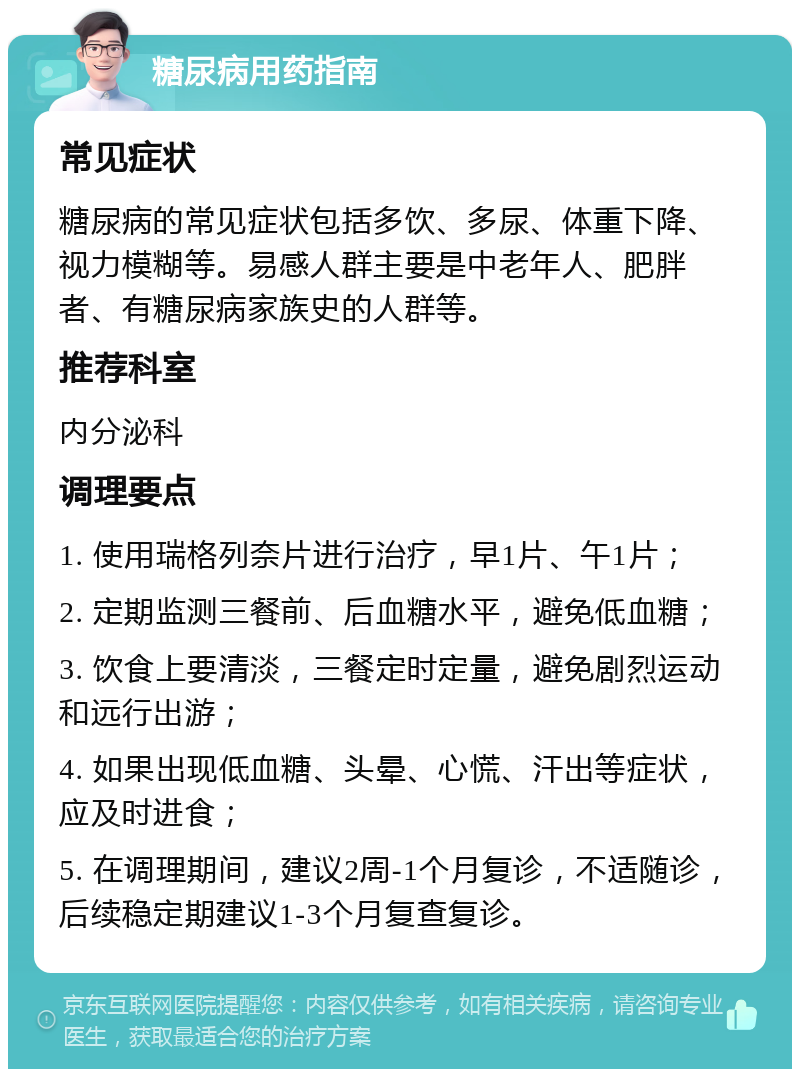 糖尿病用药指南 常见症状 糖尿病的常见症状包括多饮、多尿、体重下降、视力模糊等。易感人群主要是中老年人、肥胖者、有糖尿病家族史的人群等。 推荐科室 内分泌科 调理要点 1. 使用瑞格列奈片进行治疗，早1片、午1片； 2. 定期监测三餐前、后血糖水平，避免低血糖； 3. 饮食上要清淡，三餐定时定量，避免剧烈运动和远行出游； 4. 如果出现低血糖、头晕、心慌、汗出等症状，应及时进食； 5. 在调理期间，建议2周-1个月复诊，不适随诊，后续稳定期建议1-3个月复查复诊。