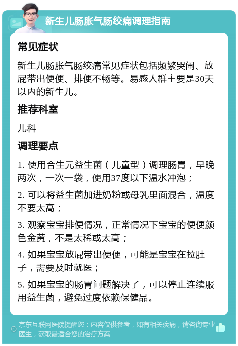 新生儿肠胀气肠绞痛调理指南 常见症状 新生儿肠胀气肠绞痛常见症状包括频繁哭闹、放屁带出便便、排便不畅等。易感人群主要是30天以内的新生儿。 推荐科室 儿科 调理要点 1. 使用合生元益生菌（儿童型）调理肠胃，早晚两次，一次一袋，使用37度以下温水冲泡； 2. 可以将益生菌加进奶粉或母乳里面混合，温度不要太高； 3. 观察宝宝排便情况，正常情况下宝宝的便便颜色金黄，不是太稀或太高； 4. 如果宝宝放屁带出便便，可能是宝宝在拉肚子，需要及时就医； 5. 如果宝宝的肠胃问题解决了，可以停止连续服用益生菌，避免过度依赖保健品。