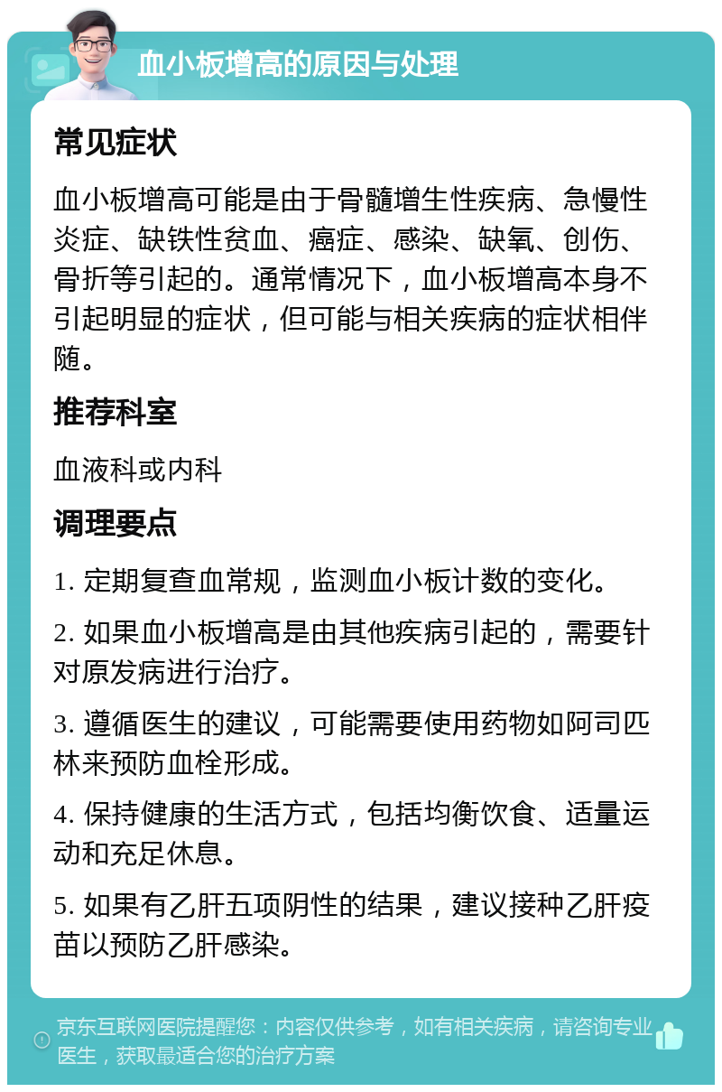 血小板增高的原因与处理 常见症状 血小板增高可能是由于骨髓增生性疾病、急慢性炎症、缺铁性贫血、癌症、感染、缺氧、创伤、骨折等引起的。通常情况下，血小板增高本身不引起明显的症状，但可能与相关疾病的症状相伴随。 推荐科室 血液科或内科 调理要点 1. 定期复查血常规，监测血小板计数的变化。 2. 如果血小板增高是由其他疾病引起的，需要针对原发病进行治疗。 3. 遵循医生的建议，可能需要使用药物如阿司匹林来预防血栓形成。 4. 保持健康的生活方式，包括均衡饮食、适量运动和充足休息。 5. 如果有乙肝五项阴性的结果，建议接种乙肝疫苗以预防乙肝感染。