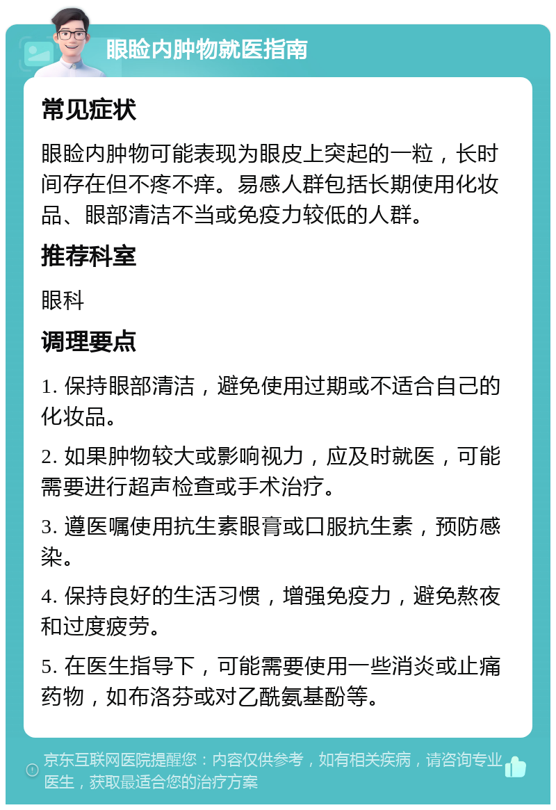 眼睑内肿物就医指南 常见症状 眼睑内肿物可能表现为眼皮上突起的一粒，长时间存在但不疼不痒。易感人群包括长期使用化妆品、眼部清洁不当或免疫力较低的人群。 推荐科室 眼科 调理要点 1. 保持眼部清洁，避免使用过期或不适合自己的化妆品。 2. 如果肿物较大或影响视力，应及时就医，可能需要进行超声检查或手术治疗。 3. 遵医嘱使用抗生素眼膏或口服抗生素，预防感染。 4. 保持良好的生活习惯，增强免疫力，避免熬夜和过度疲劳。 5. 在医生指导下，可能需要使用一些消炎或止痛药物，如布洛芬或对乙酰氨基酚等。