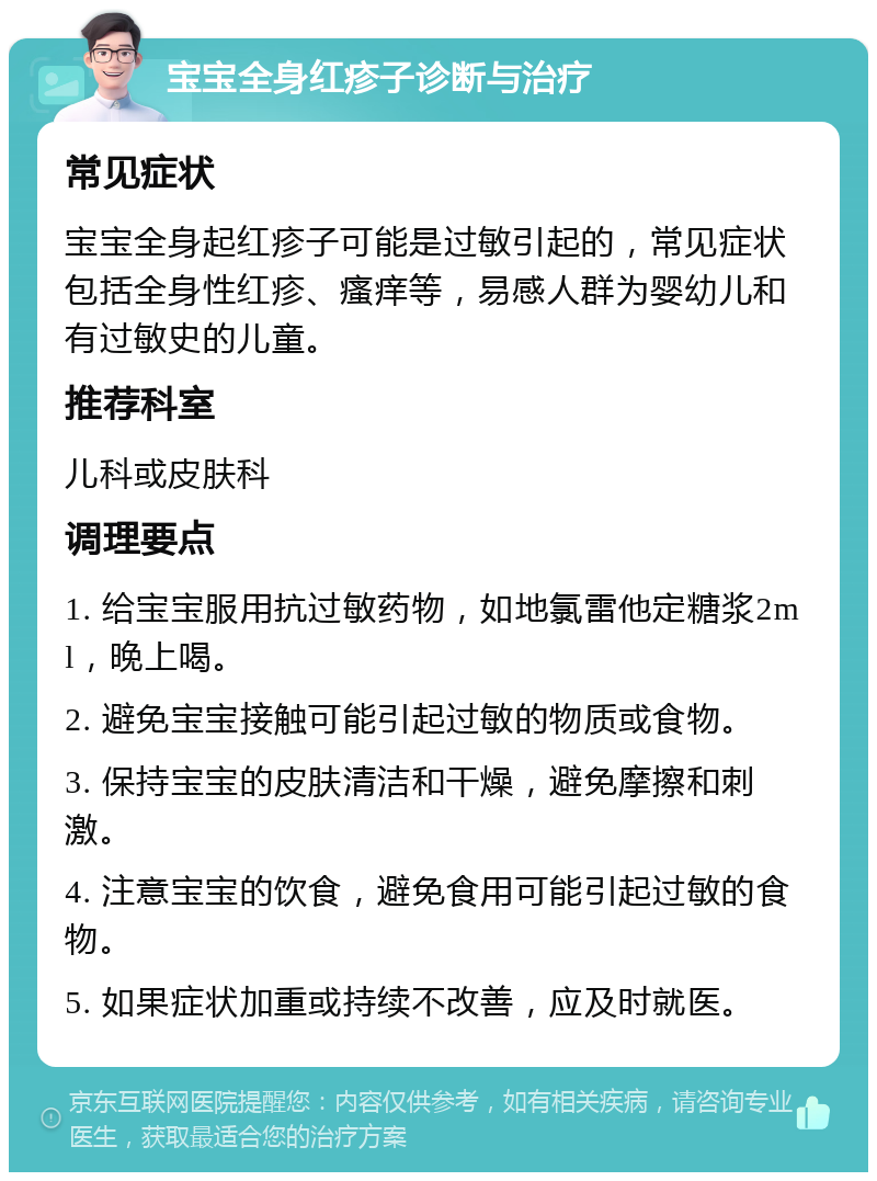 宝宝全身红疹子诊断与治疗 常见症状 宝宝全身起红疹子可能是过敏引起的，常见症状包括全身性红疹、瘙痒等，易感人群为婴幼儿和有过敏史的儿童。 推荐科室 儿科或皮肤科 调理要点 1. 给宝宝服用抗过敏药物，如地氯雷他定糖浆2ml，晚上喝。 2. 避免宝宝接触可能引起过敏的物质或食物。 3. 保持宝宝的皮肤清洁和干燥，避免摩擦和刺激。 4. 注意宝宝的饮食，避免食用可能引起过敏的食物。 5. 如果症状加重或持续不改善，应及时就医。